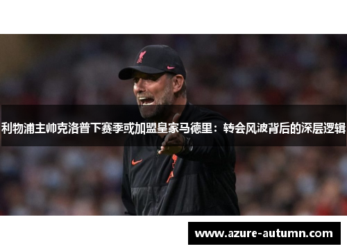 利物浦主帅克洛普下赛季或加盟皇家马德里：转会风波背后的深层逻辑
