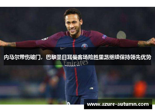 内马尔带伤破门，巴黎圣日耳曼客场险胜里昂继续保持领先优势