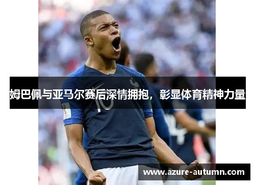 姆巴佩与亚马尔赛后深情拥抱，彰显体育精神力量