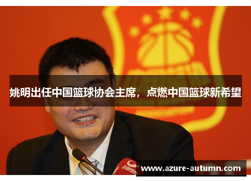 姚明出任中国篮球协会主席，点燃中国篮球新希望