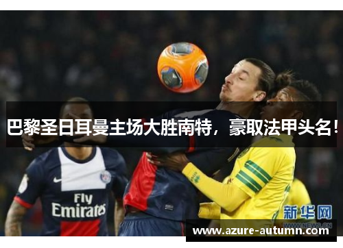 巴黎圣日耳曼主场大胜南特，豪取法甲头名！